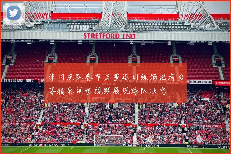 津门虎队春节后重返训练场记者分享精彩训练视频展现球队状态
