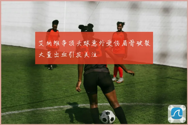 艾纳维争顶头球意外受伤眉骨破裂大量出血引发关注