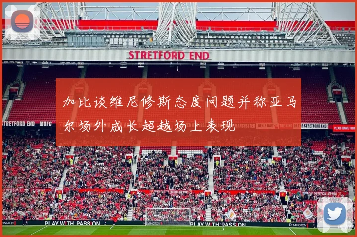 加比谈维尼修斯态度问题并称亚马尔场外成长超越场上表现