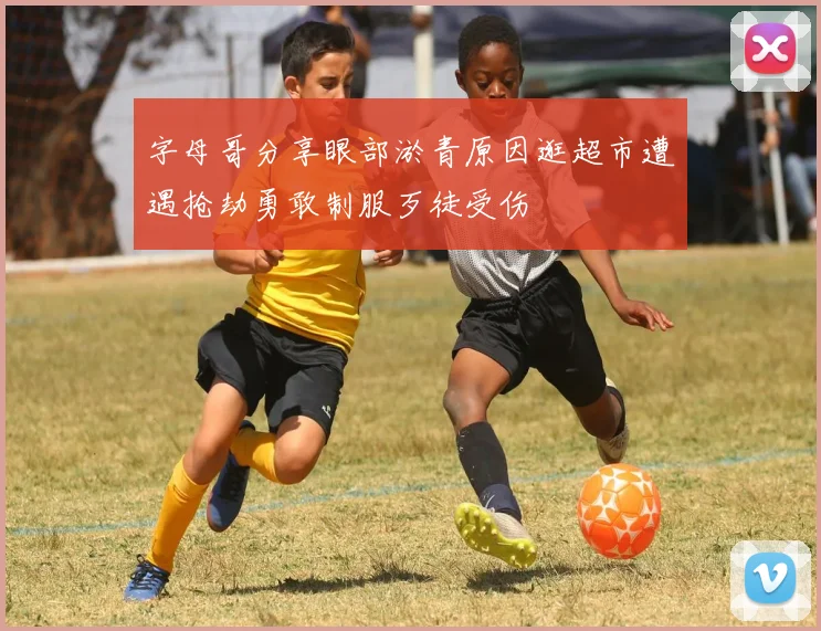 字母哥分享眼部淤青原因逛超市遭遇抢劫勇敢制服歹徒受伤