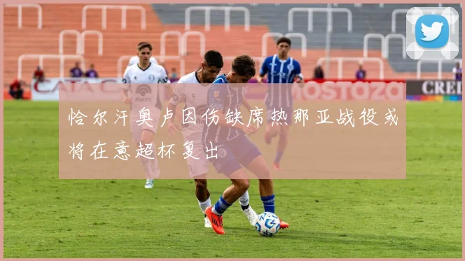恰尔汗奥卢因伤缺席热那亚战役或将在意超杯复出