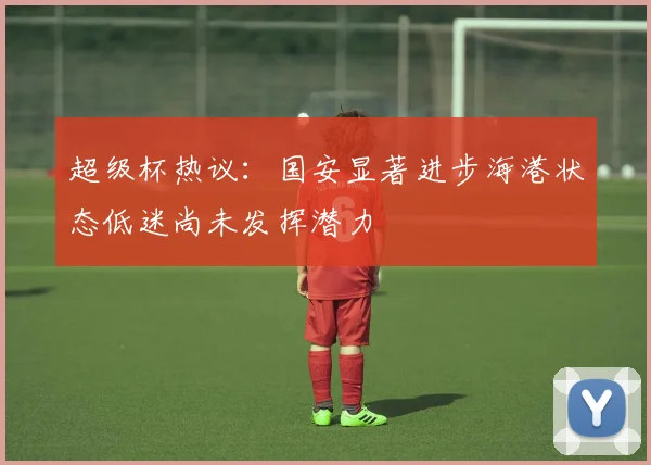 超级杯热议：国安显著进步海港状态低迷尚未发挥潜力