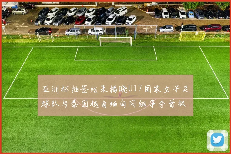 亚洲杯抽签结果揭晓U17国家女子足球队与泰国越南缅甸同组争夺晋级资格