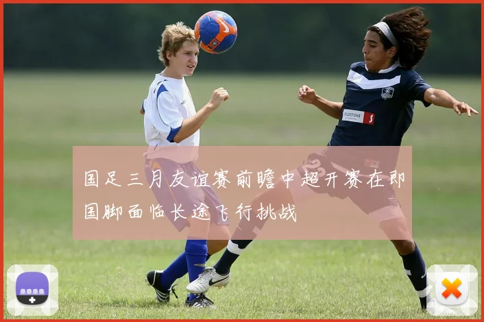 国足三月友谊赛前瞻中超开赛在即国脚面临长途飞行挑战