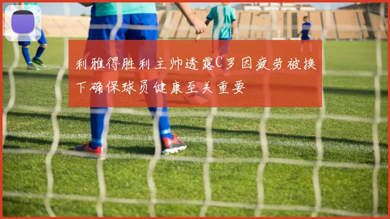 利雅得胜利主帅透露C罗因疲劳被换下确保球员健康至关重要