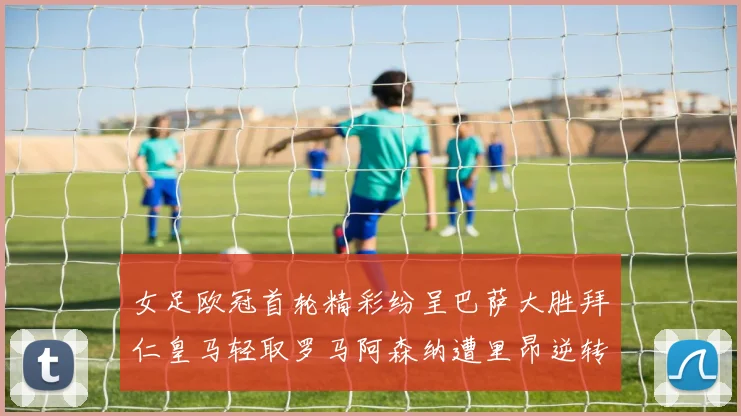 女足欧冠首轮精彩纷呈巴萨大胜拜仁皇马轻取罗马阿森纳遭里昂逆转