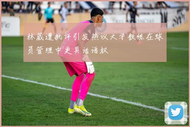 林葳遭批评引发热议大学教练在球员管理中更具话语权