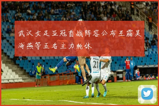 武汉女足亚冠首战阵容公布王霜吴海燕等五名主力轮休