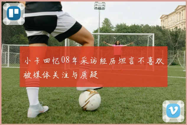 小卡回忆08年采访经历坦言不喜欢被媒体关注与质疑