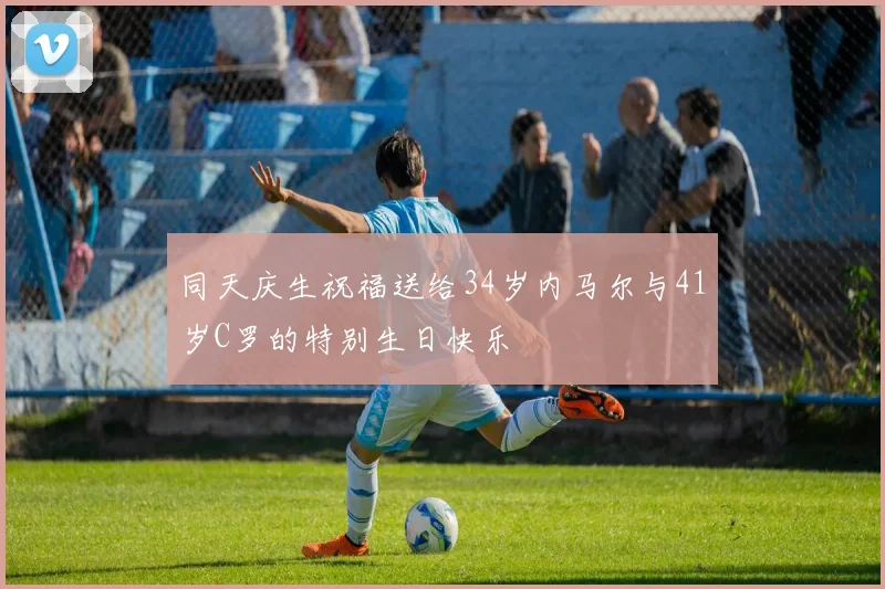 同天庆生祝福送给34岁内马尔与41岁C罗的特别生日快乐