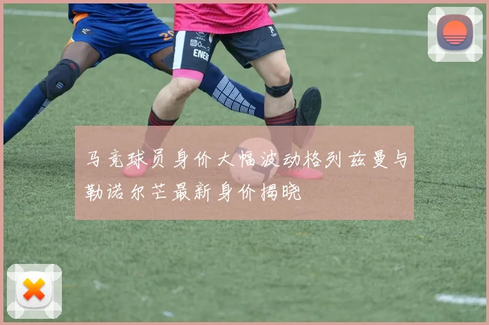 马竞球员身价大幅波动格列兹曼与勒诺尔芒最新身价揭晓