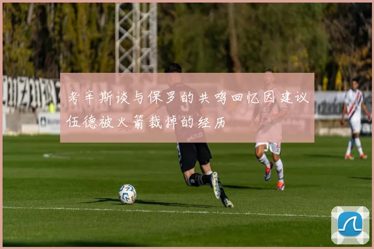 考辛斯谈与保罗的共鸣回忆因建议伍德被火箭裁掉的经历