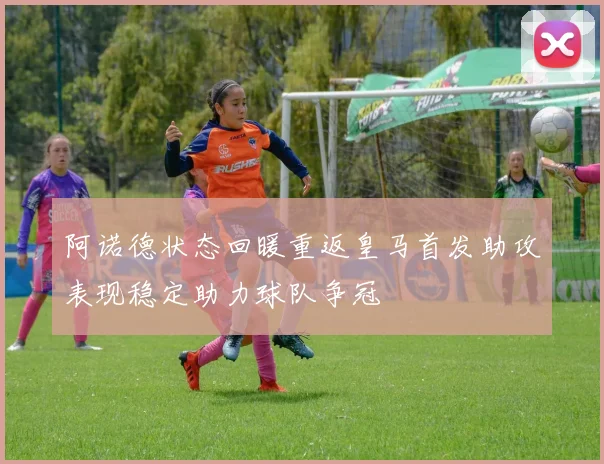阿诺德状态回暖重返皇马首发助攻表现稳定助力球队争冠