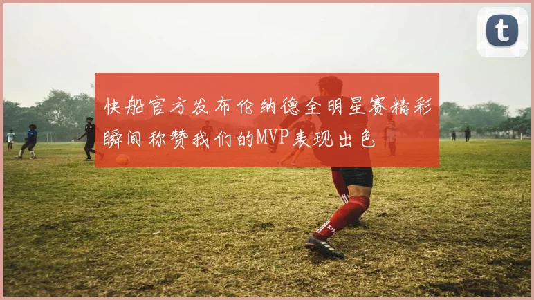 快船官方发布伦纳德全明星赛精彩瞬间称赞我们的MVP表现出色