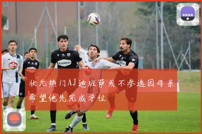 状元热门AJ迪班萨或不参选因母亲希望他先完成学位