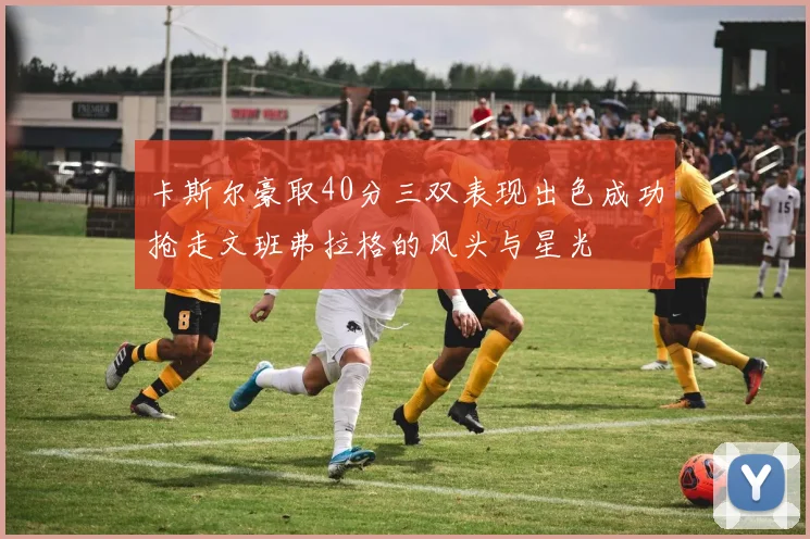 卡斯尔豪取40分三双表现出色成功抢走文班弗拉格的风头与星光