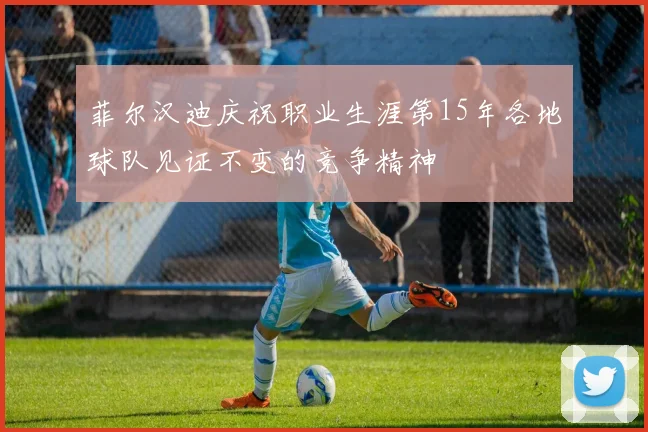 菲尔汉迪庆祝职业生涯第15年各地球队见证不变的竞争精神