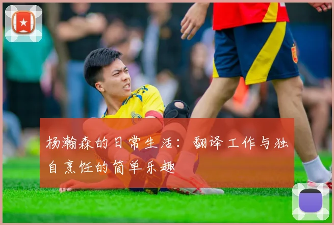 杨瀚森的日常生活：翻译工作与独自烹饪的简单乐趣