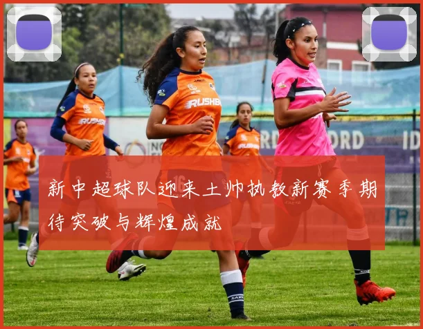 新中超球队迎来土帅执教新赛季期待突破与辉煌成就