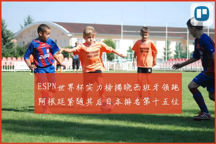 ESPN世界杯实力榜揭晓西班牙领跑阿根廷紧随其后日本排名第十五位