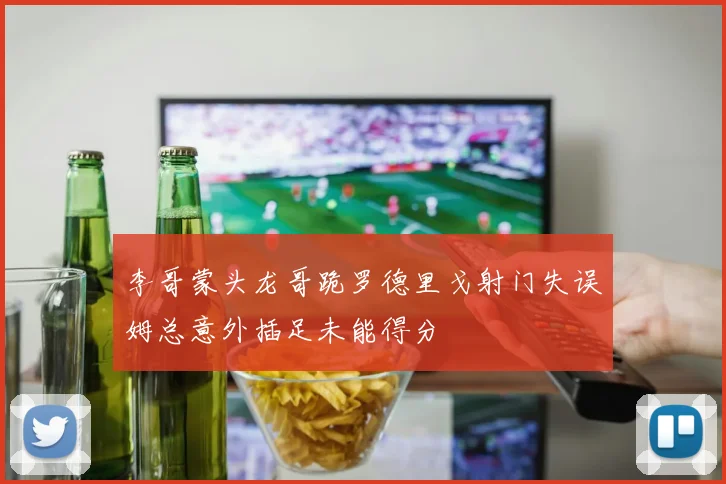 李哥蒙头龙哥跪罗德里戈射门失误姆总意外插足未能得分