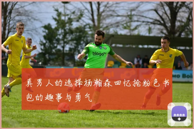 真男人的选择杨瀚森回忆抢粉色书包的趣事与勇气