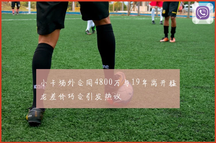 小卡场外合同4800万与19年离开猛龙差价巧合引发热议