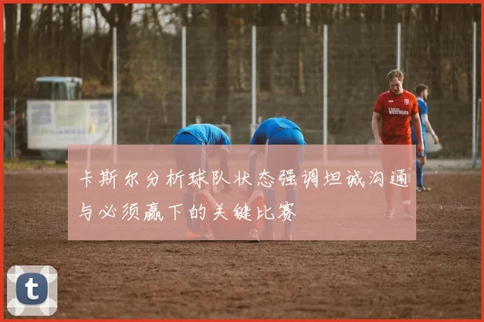 卡斯尔分析球队状态强调坦诚沟通与必须赢下的关键比赛