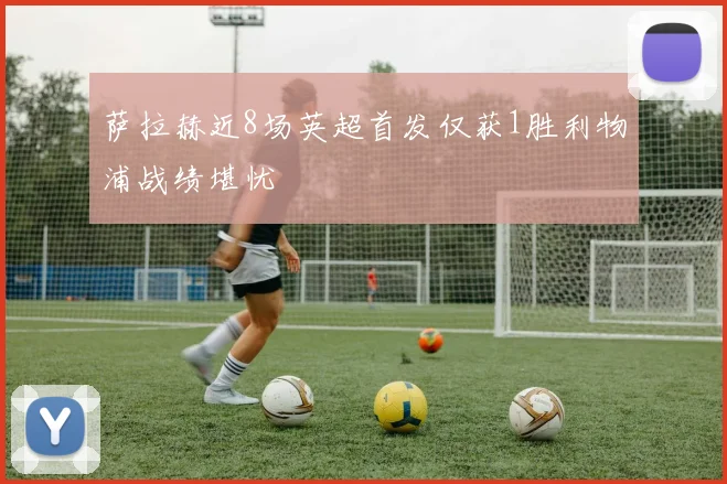 萨拉赫近8场英超首发仅获1胜利物浦战绩堪忧