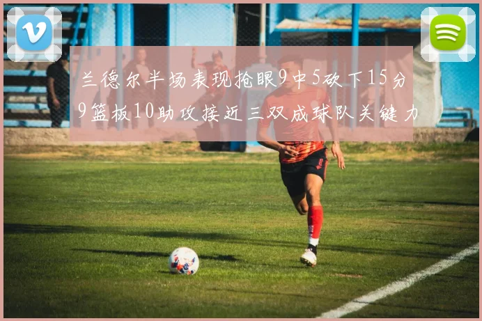 兰德尔半场表现抢眼9中5砍下15分9篮板10助攻接近三双成球队关键力量