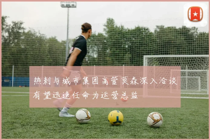 热刺与城市集团高管莫森深入洽谈有望迅速任命为运营总监